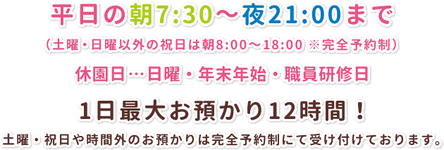 平日の朝7:30～夜21:00まで（土曜・日曜以外の祝日は朝8:00～18:00 ※完全予約制） 休園日…日曜・年末年始・職員研修日 1日最大お預かり12時間！ 土曜・祝日や時間外のお預かりは完全予約制にて受け付けております。